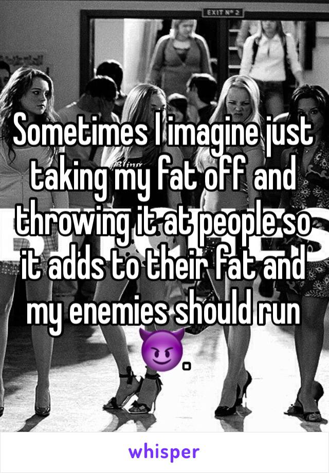 Sometimes I imagine just taking my fat off and throwing it at people so it adds to their fat and my enemies should run 😈.