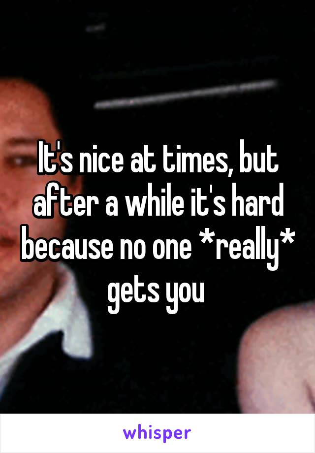 It's nice at times, but after a while it's hard because no one *really* gets you 