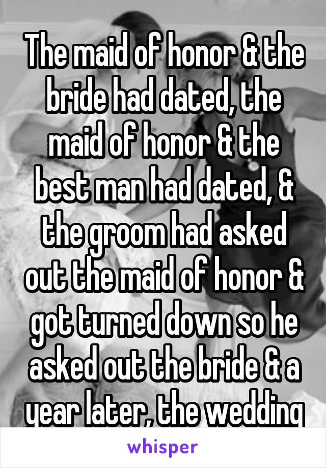The maid of honor & the bride had dated, the maid of honor & the best man had dated, & the groom had asked out the maid of honor & got turned down so he asked out the bride & a year later, the wedding