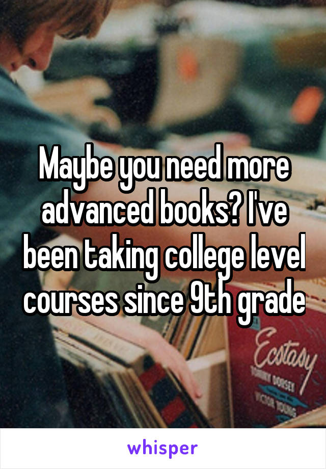 Maybe you need more advanced books? I've been taking college level courses since 9th grade