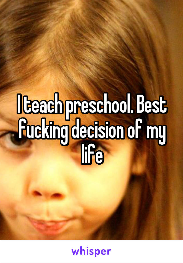 I teach preschool. Best fucking decision of my life