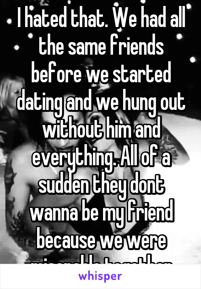 I hated that. We had all the same friends before we started dating and we hung out without him and everything. All of a sudden they dont wanna be my friend because we were miserable together