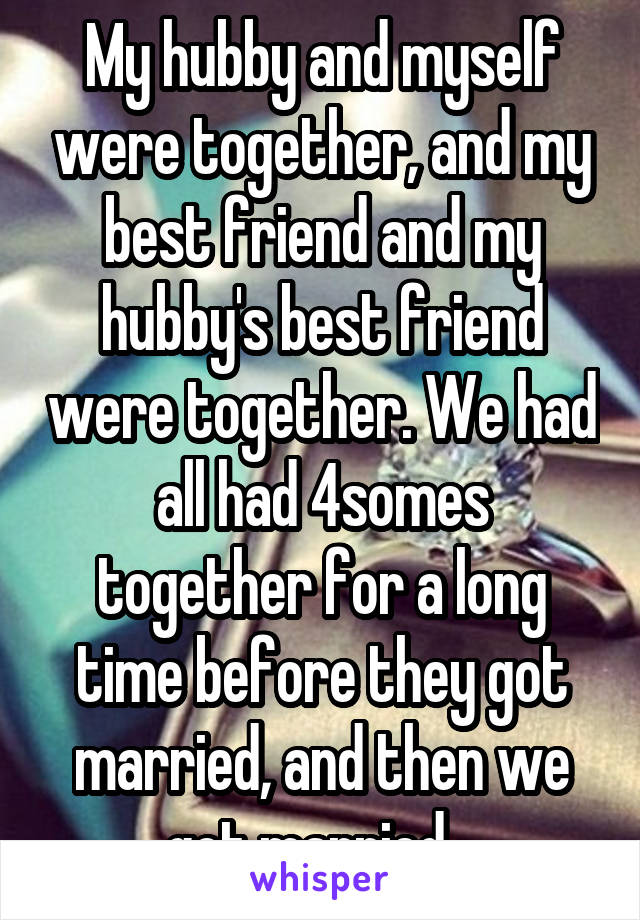 My hubby and myself were together, and my best friend and my hubby's best friend were together. We had all had 4somes together for a long time before they got married, and then we got married...