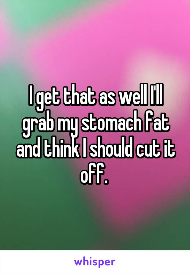 I get that as well I'll grab my stomach fat and think I should cut it off. 