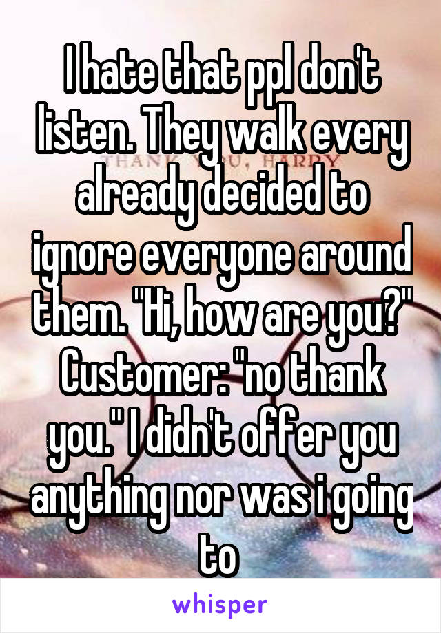 I hate that ppl don't listen. They walk every already decided to ignore everyone around them. "Hi, how are you?"
Customer: "no thank you." I didn't offer you anything nor was i going to 