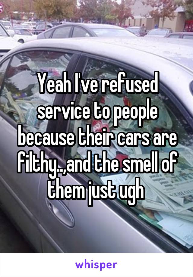 Yeah I've refused service to people because their cars are filthy..,and the smell of them just ugh 