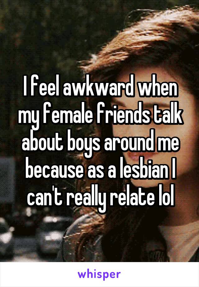 I feel awkward when my female friends talk about boys around me because as a lesbian I can't really relate lol