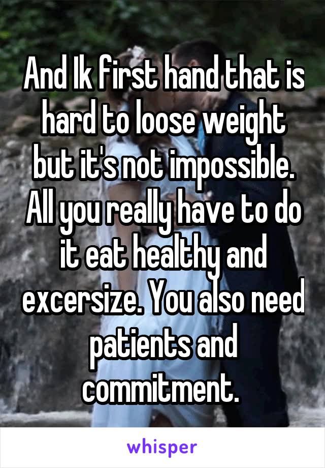 And Ik first hand that is hard to loose weight but it's not impossible. All you really have to do it eat healthy and excersize. You also need patients and commitment. 