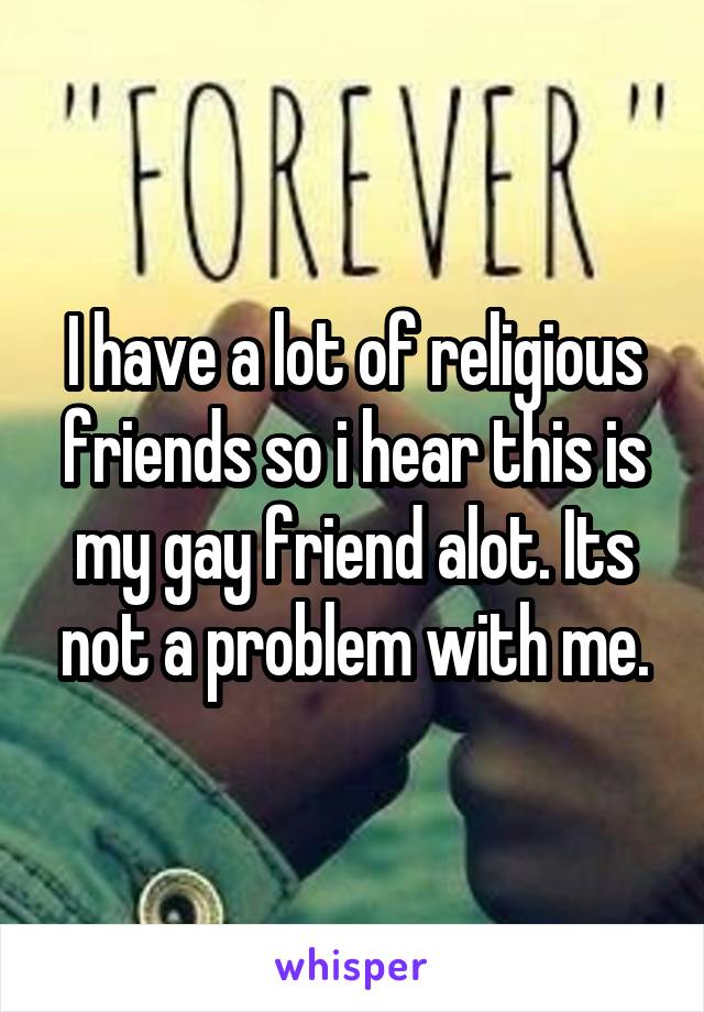 I have a lot of religious friends so i hear this is my gay friend alot. Its not a problem with me.