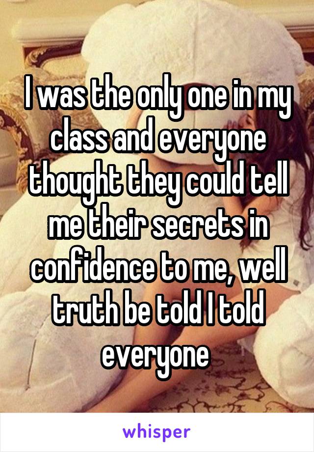 I was the only one in my class and everyone thought they could tell me their secrets in confidence to me, well truth be told I told everyone 