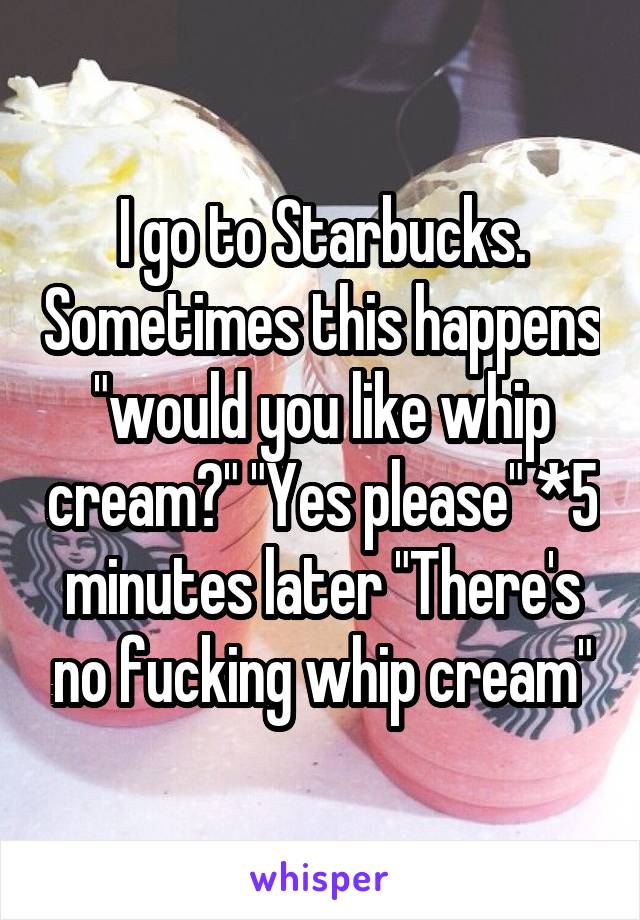 I go to Starbucks. Sometimes this happens "would you like whip cream?" "Yes please" *5 minutes later "There's no fucking whip cream"