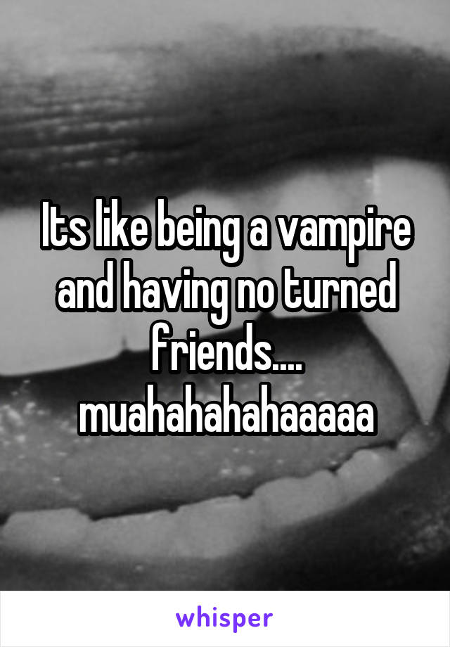 Its like being a vampire and having no turned friends....
muahahahahaaaaa
