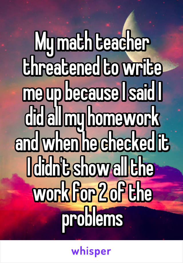 My math teacher threatened to write me up because I said I did all my homework and when he checked it I didn't show all the 
work for 2 of the problems