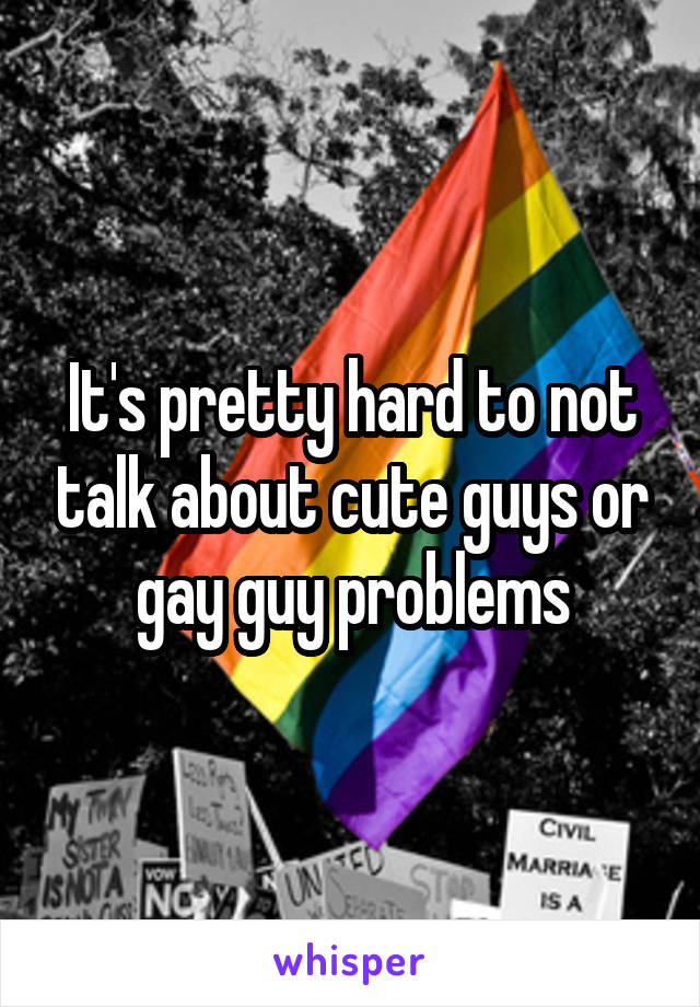 It's pretty hard to not talk about cute guys or gay guy problems