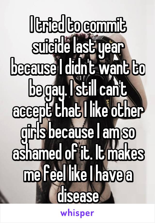 I tried to commit suicide last year because I didn't want to be gay. I still can't accept that I like other girls because I am so ashamed of it. It makes me feel like I have a disease