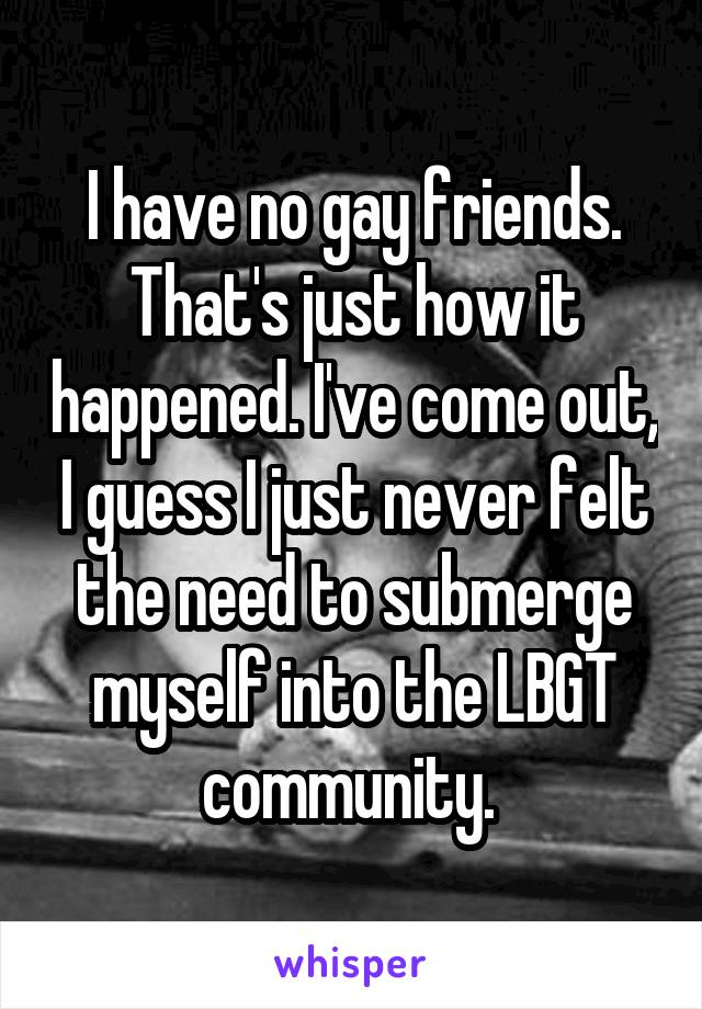 I have no gay friends. That's just how it happened. I've come out, I guess I just never felt the need to submerge myself into the LBGT community. 