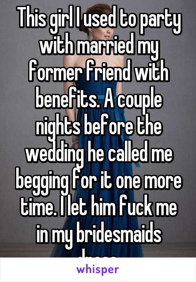 This girl I used to party with married my former friend with benefits. A couple nights before the wedding he called me begging for it one more time. I let him fuck me in my bridesmaids dress.