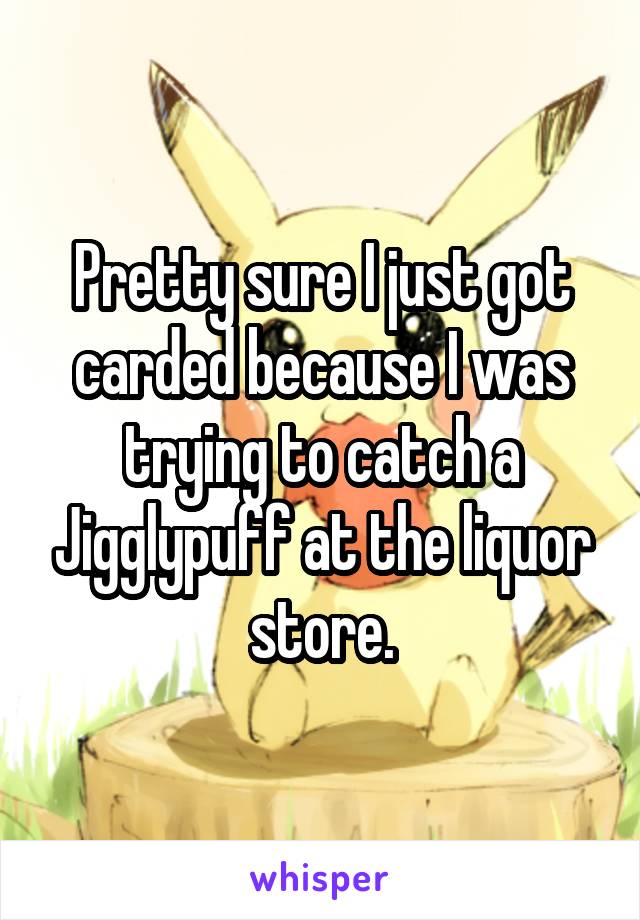 Pretty sure I just got carded because I was trying to catch a Jigglypuff at the liquor store.