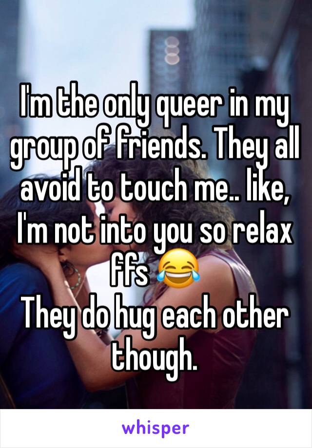 I'm the only queer in my group of friends. They all avoid to touch me.. like, I'm not into you so relax ffs 😂 
They do hug each other though.