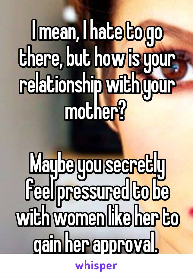 I mean, I hate to go there, but how is your relationship with your mother? 

Maybe you secretly feel pressured to be with women like her to gain her approval. 