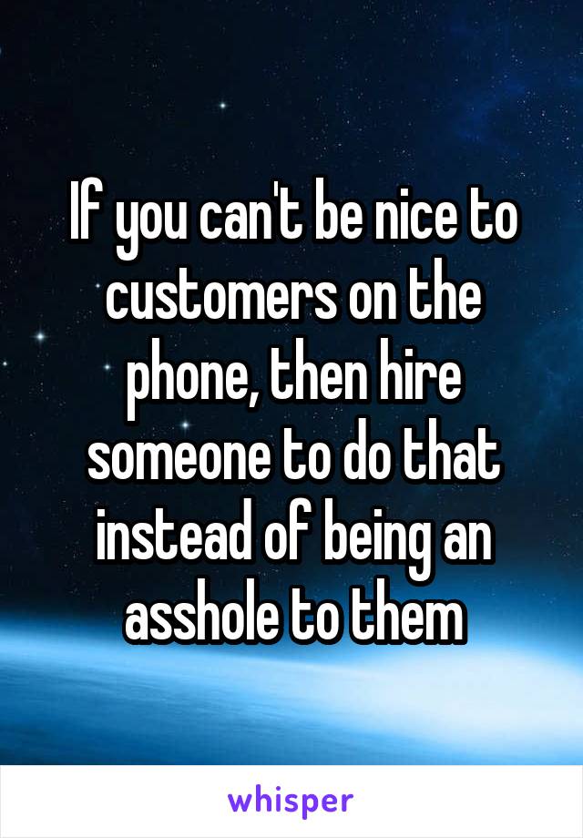 If you can't be nice to customers on the phone, then hire someone to do that instead of being an asshole to them