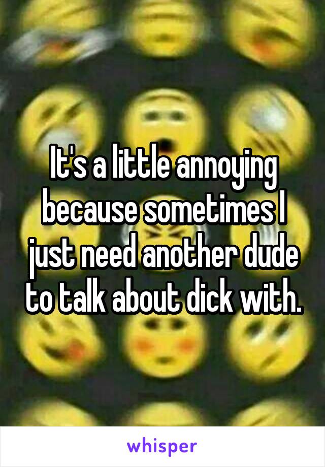 It's a little annoying because sometimes I just need another dude to talk about dick with.