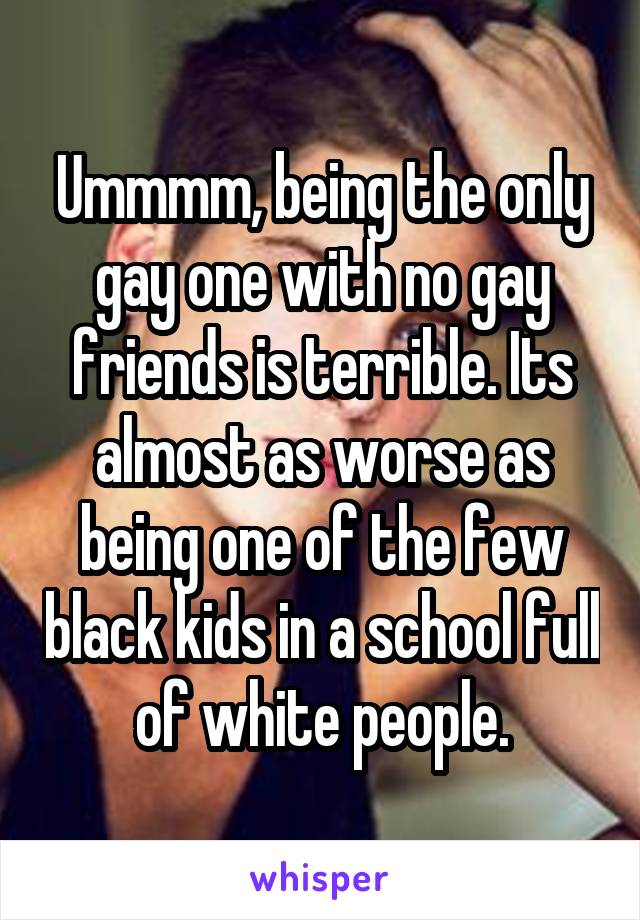 Ummmm, being the only gay one with no gay friends is terrible. Its almost as worse as being one of the few black kids in a school full of white people.