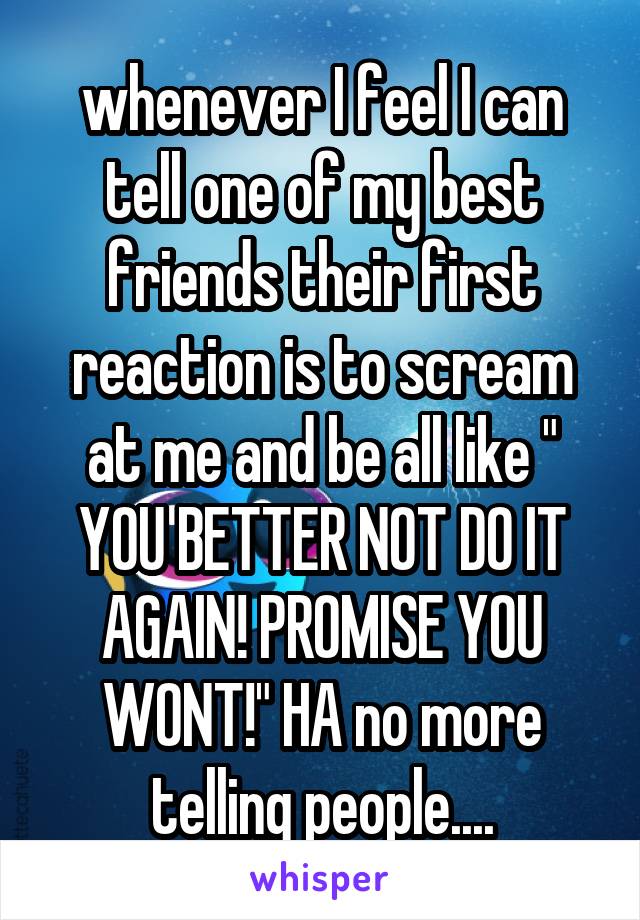 whenever I feel I can tell one of my best friends their first reaction is to scream at me and be all like " YOU BETTER NOT DO IT AGAIN! PROMISE YOU WONT!" HA no more telling people....