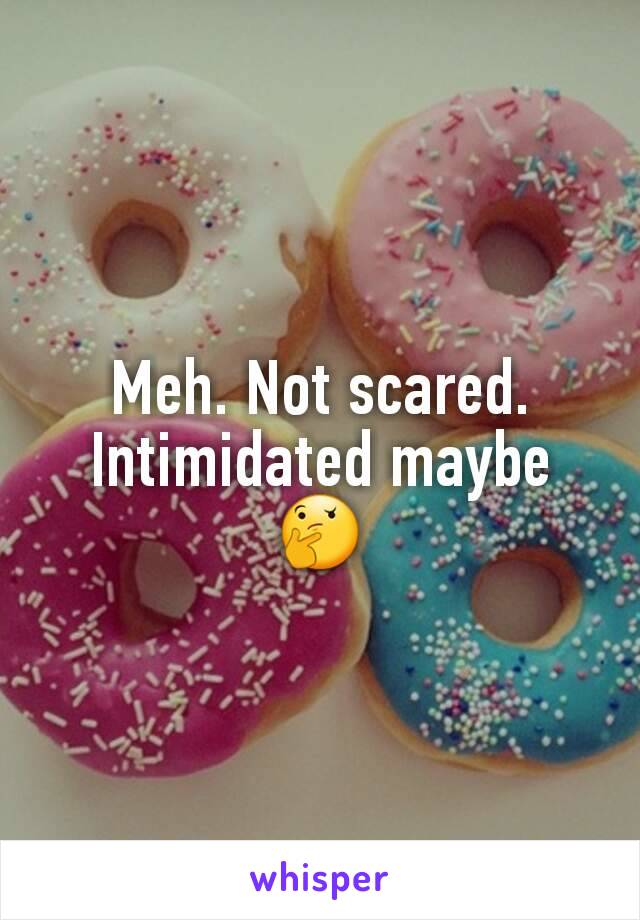 Meh. Not scared. Intimidated maybe 🤔