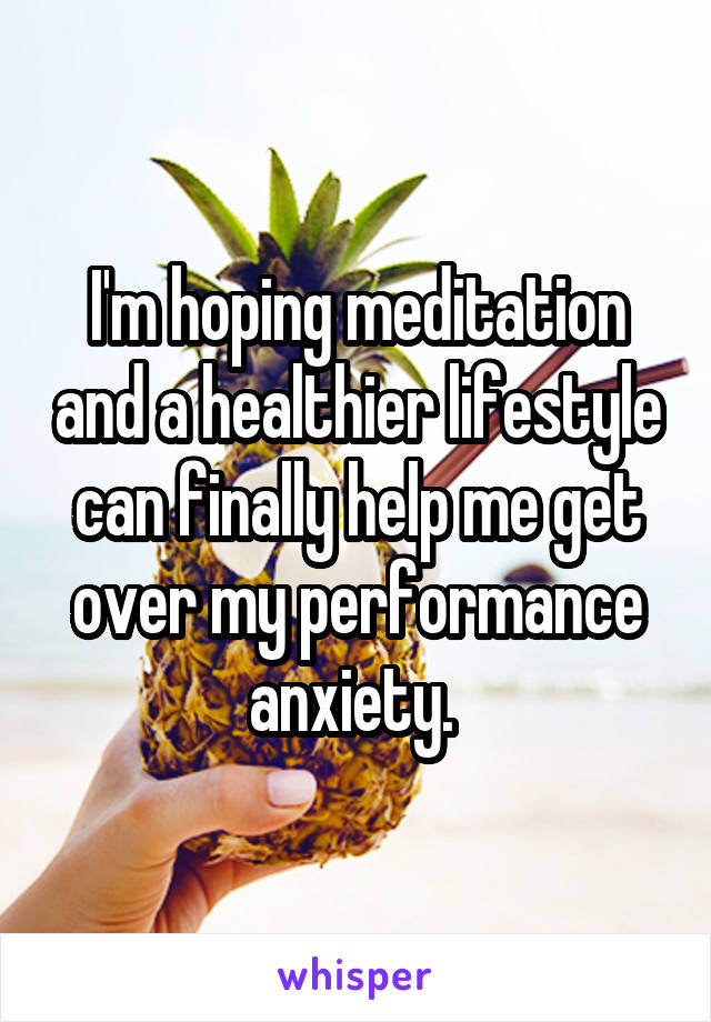 I'm hoping meditation and a healthier lifestyle can finally help me get over my performance anxiety. 