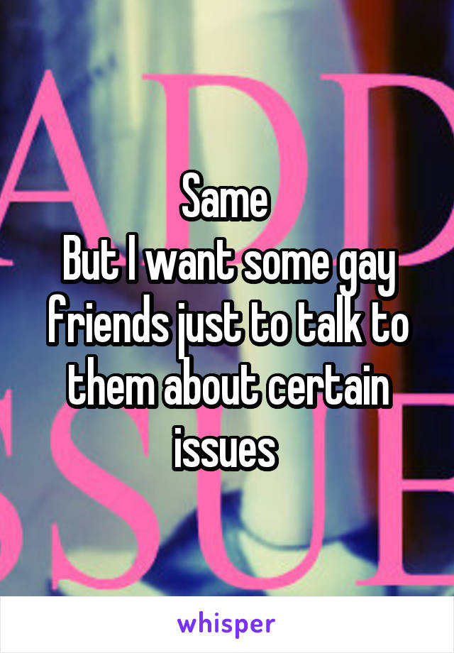 Same 
But I want some gay friends just to talk to them about certain issues 