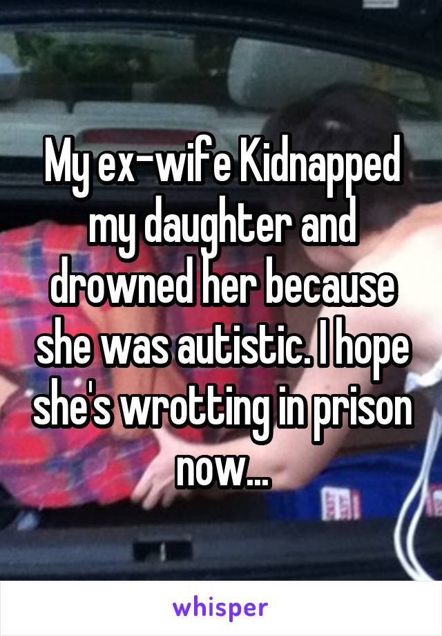 My ex-wife Kidnapped my daughter and drowned her because she was autistic. I hope she's wrotting in prison now...