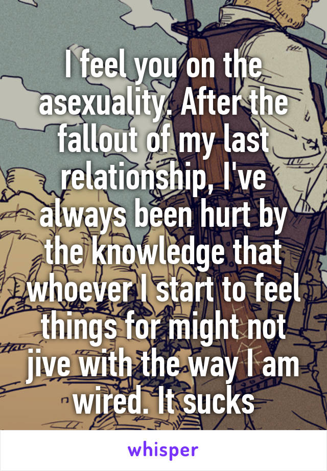 I feel you on the asexuality. After the fallout of my last relationship, I've always been hurt by the knowledge that whoever I start to feel things for might not jive with the way I am wired. It sucks