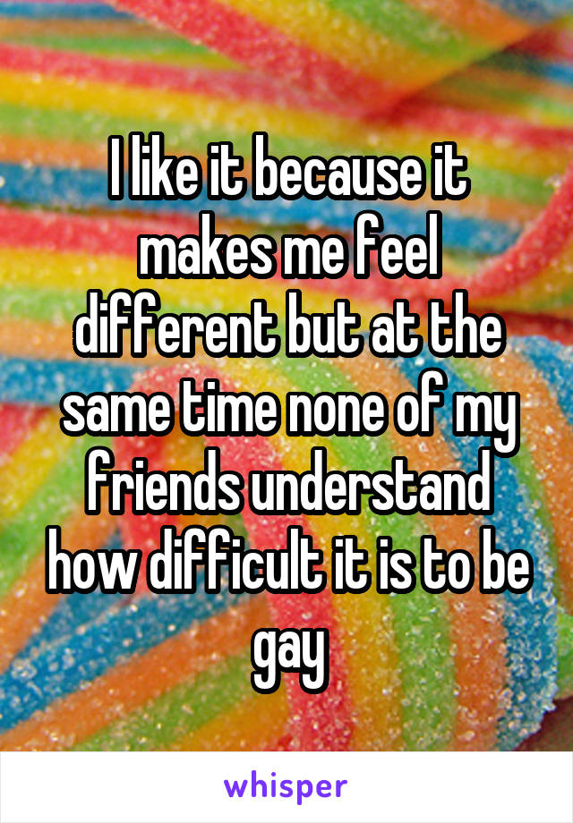I like it because it makes me feel different but at the same time none of my friends understand how difficult it is to be gay