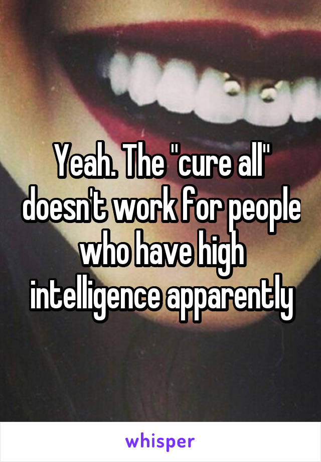 Yeah. The "cure all" doesn't work for people who have high intelligence apparently