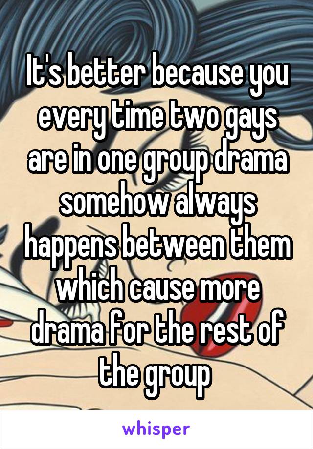 It's better because you every time two gays are in one group drama somehow always happens between them which cause more drama for the rest of the group 