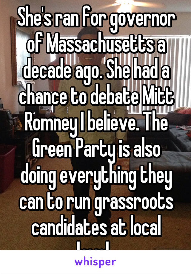 She's ran for governor of Massachusetts a decade ago. She had a chance to debate Mitt Romney I believe. The Green Party is also doing everything they can to run grassroots candidates at local level. 