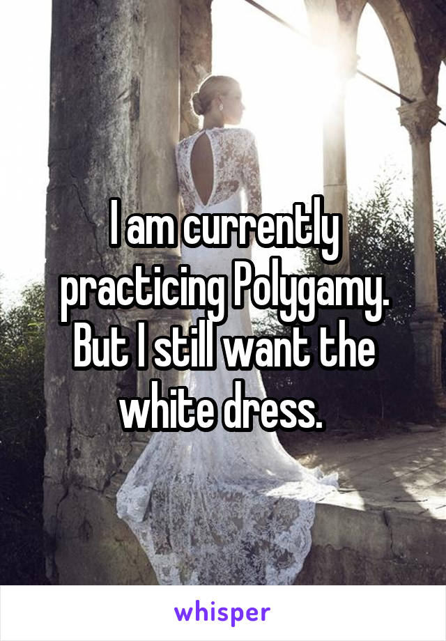 I am currently practicing Polygamy. But I still want the white dress. 