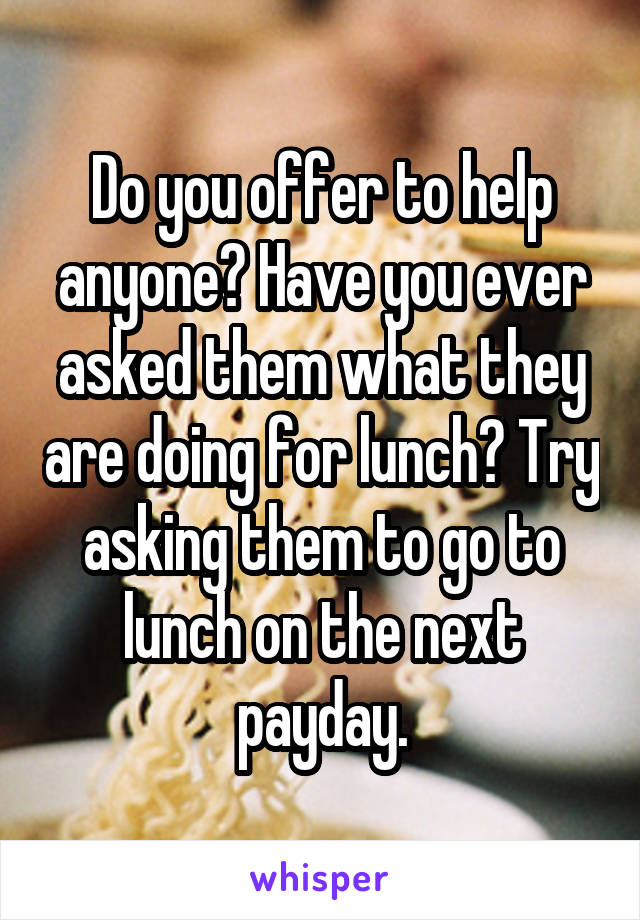 Do you offer to help anyone? Have you ever asked them what they are doing for lunch? Try asking them to go to lunch on the next payday.