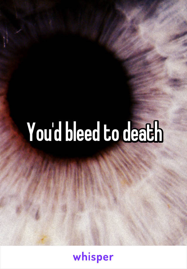You'd bleed to death