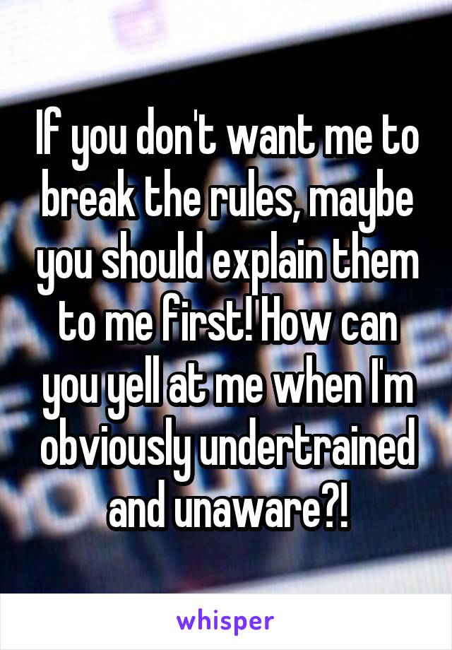 If you don't want me to break the rules, maybe you should explain them to me first! How can you yell at me when I'm obviously undertrained and unaware?!