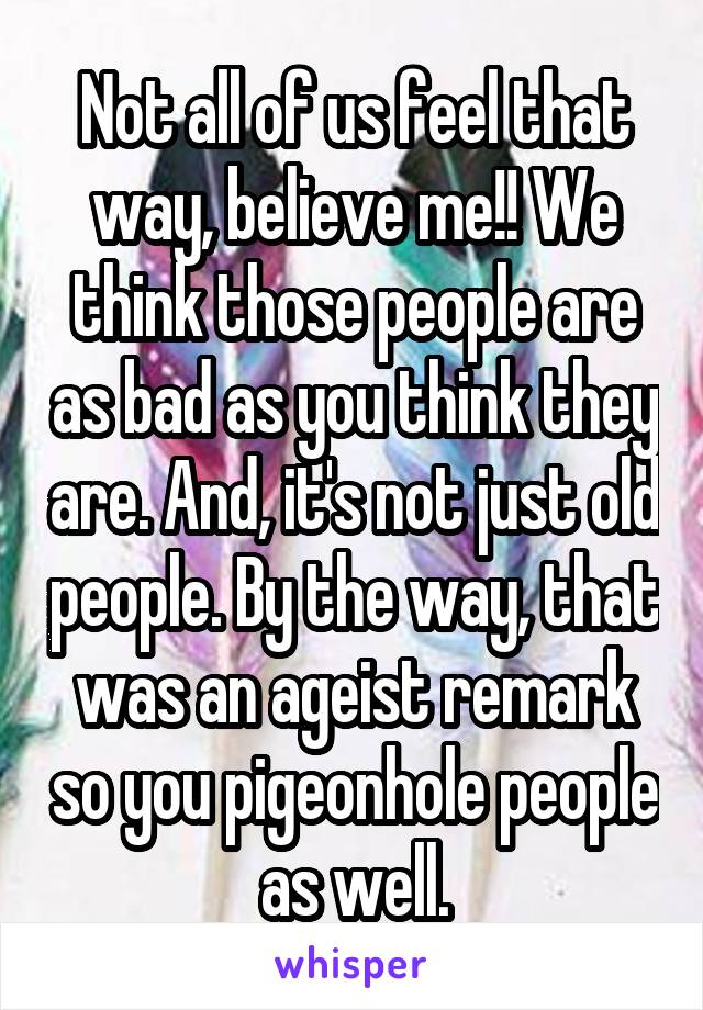 Not all of us feel that way, believe me!! We think those people are as bad as you think they are. And, it's not just old people. By the way, that was an ageist remark so you pigeonhole people as well.