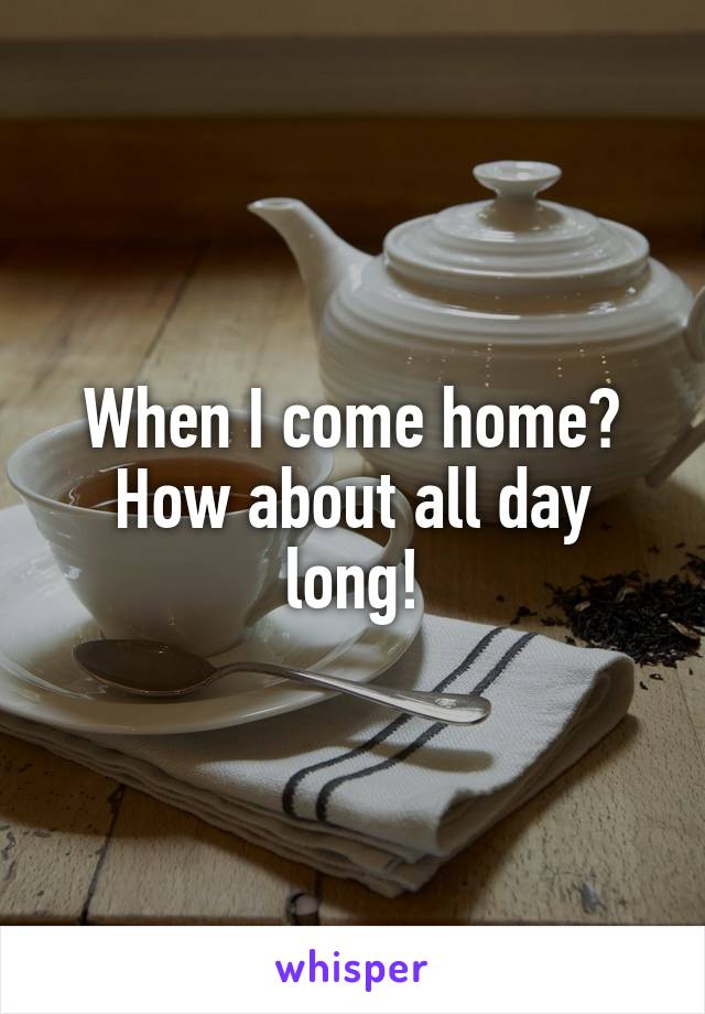 When I come home? How about all day long!