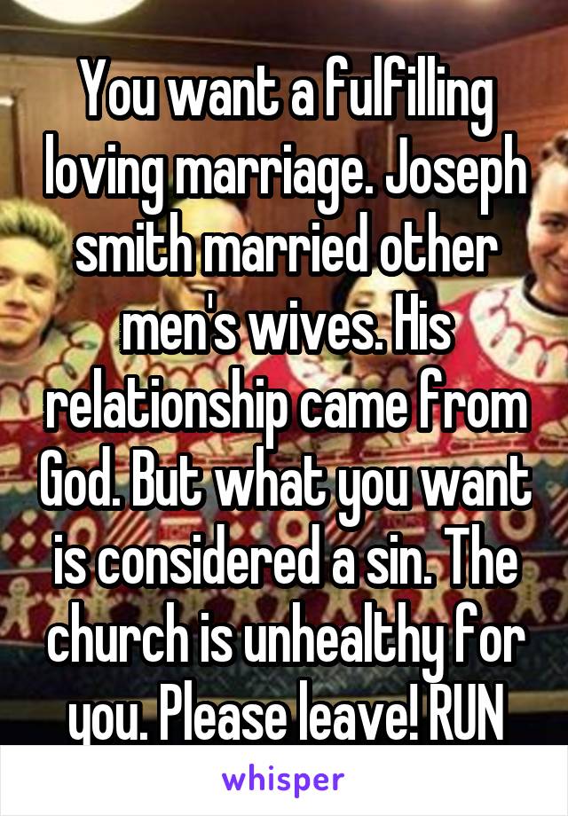 You want a fulfilling loving marriage. Joseph smith married other men's wives. His relationship came from God. But what you want is considered a sin. The church is unhealthy for you. Please leave! RUN