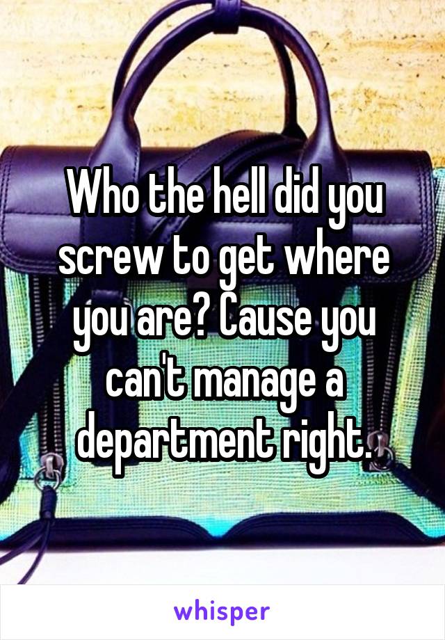 Who the hell did you screw to get where you are? Cause you can't manage a department right.