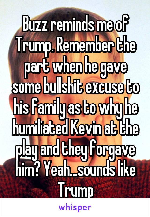 Buzz reminds me of Trump. Remember the part when he gave some bullshit excuse to his family as to why he humiliated Kevin at the play and they forgave him? Yeah...sounds like Trump