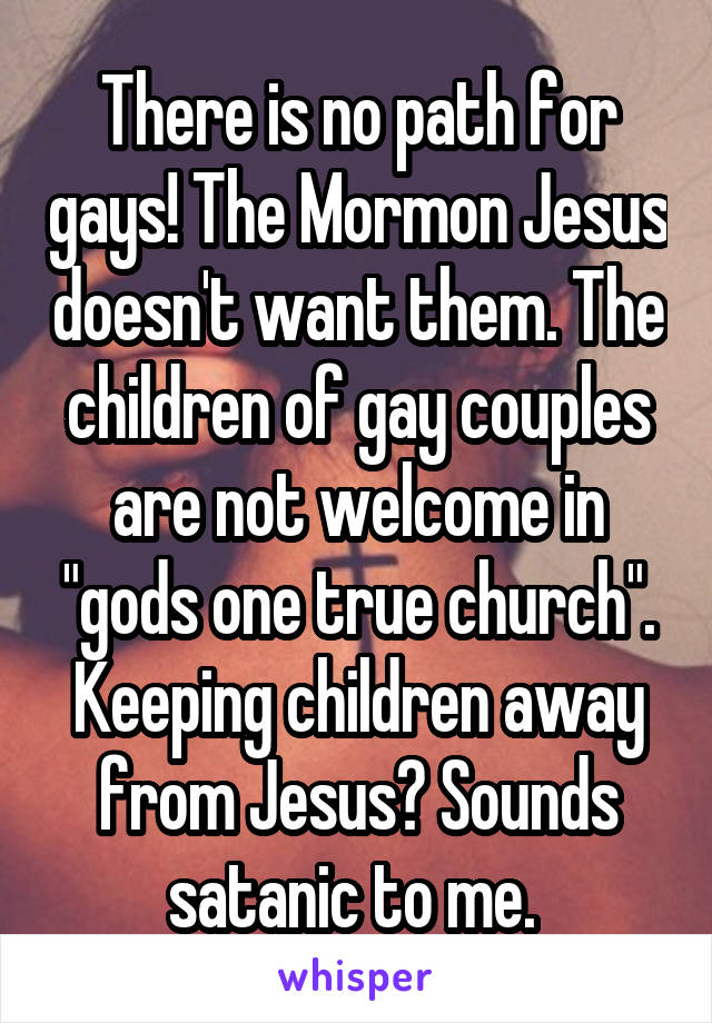 There is no path for gays! The Mormon Jesus doesn't want them. The children of gay couples are not welcome in "gods one true church". Keeping children away from Jesus? Sounds satanic to me. 