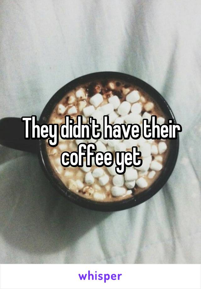 They didn't have their coffee yet
