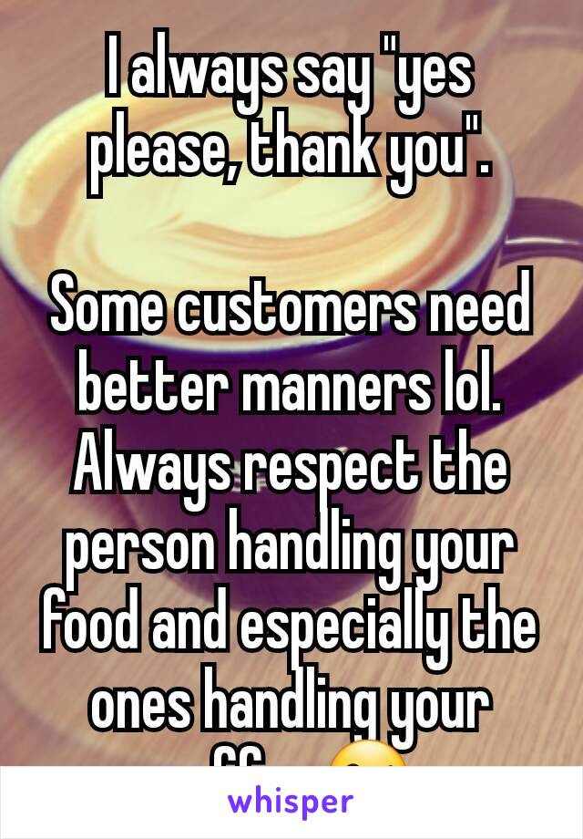 I always say "yes please, thank you".

Some customers need better manners lol.
Always respect the person handling your food and especially the ones handling your coffee 😘