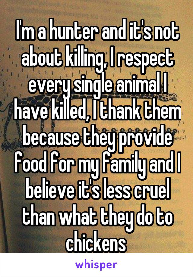 I'm a hunter and it's not about killing, I respect every single animal I have killed, I thank them because they provide food for my family and I believe it's less cruel than what they do to chickens 